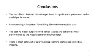 Conclusions
• The use of both SWI and phase images leads to significant improvement in the
model performance.
• Preprocessing is important for utilizing 3D multi-contrast MRI data.
• The best PS model outperformed earlier studies and achieved similar
performance to the most experienced human rater.
• There is great potential of applying deep learning techniques to medical
imaging.
14
 