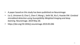 • A paper based on this study has been published on NeuroImage:
• Liu S, Utriainen D, Chai C, Chen Y, Wang L, Sethi SK, Xia S, Haacke EM. Cerebral
microbleed detection using Susceptibility Weighted Imaging and deep
learning. NeuroImage. 2019 May 20.
• https://doi.org/10.1016/j.neuroimage.2019.05.046
15
 