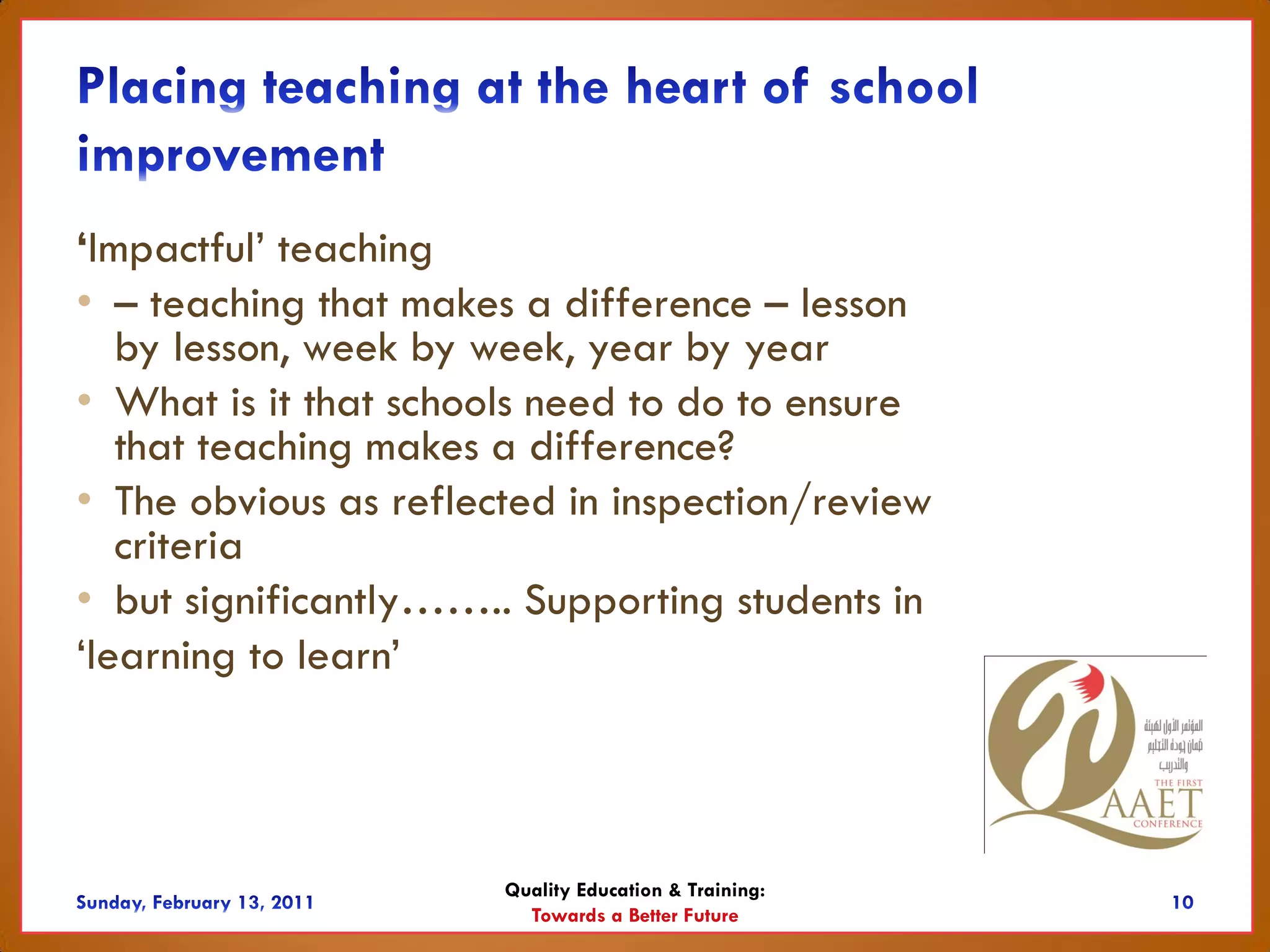 ‘Impactful’ teaching
• – teaching that makes a difference – lesson
   by lesson, week by week, year by year
• What is it that schools need to do to ensure
   that teaching makes a difference?
• The obvious as reflected in inspection/review
   criteria
• but significantly…….. Supporting students in
‘learning to learn’



                       Quality Education & Training:
                         Towards a Better Future
 