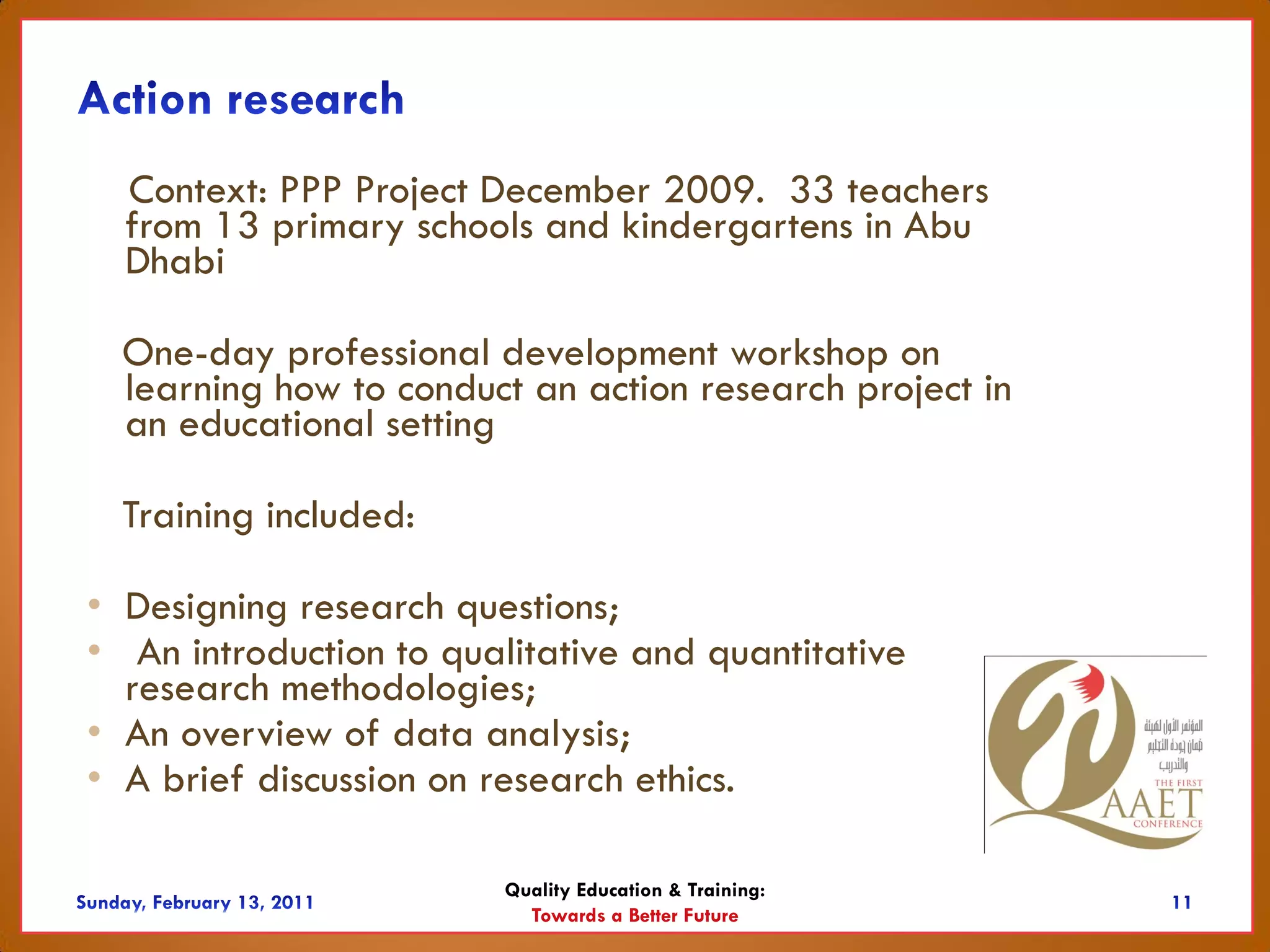 Context: PPP Project December 2009. 33 teachers
  from 13 primary schools and kindergartens in Abu
  Dhabi

  One-day professional development workshop on
  learning how to conduct an action research project in
  an educational setting

  Training included:

• Designing research questions;
• An introduction to qualitative and quantitative
  research methodologies;
• An overview of data analysis;
• A brief discussion on research ethics.

                        Quality Education & Training:
                          Towards a Better Future
 