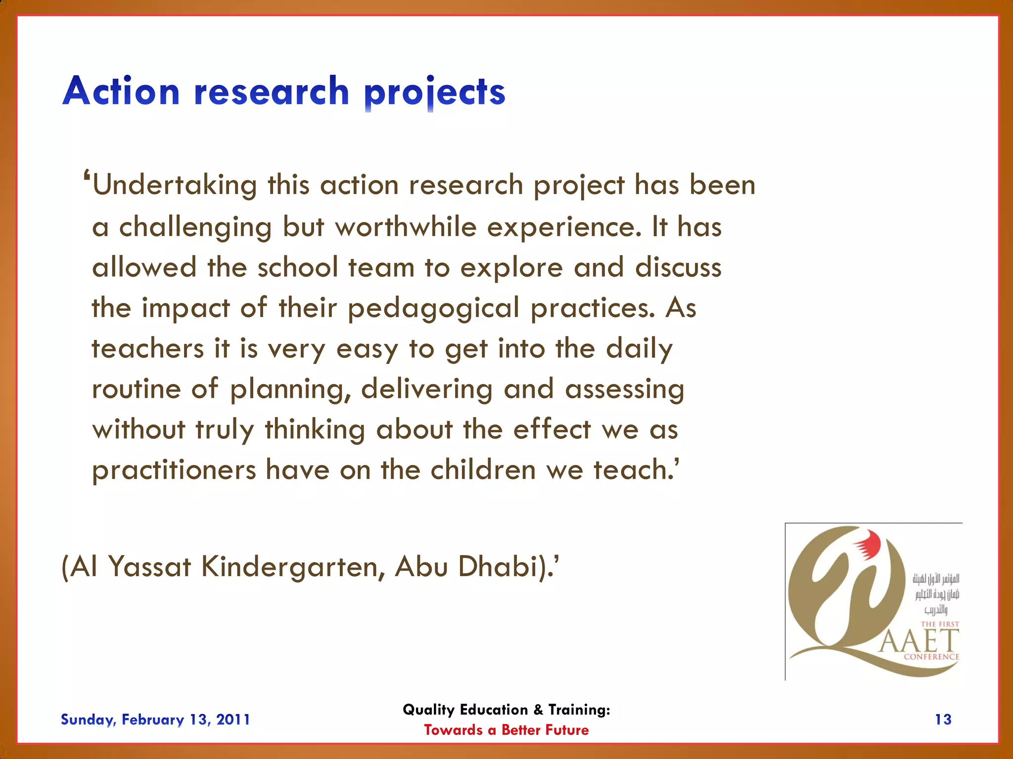 ‘Undertaking this action research project has been
  a challenging but worthwhile experience. It has
  allowed the school team to explore and discuss
  the impact of their pedagogical practices. As
  teachers it is very easy to get into the daily
  routine of planning, delivering and assessing
  without truly thinking about the effect we as
  practitioners have on the children we teach.’

(Al Yassat Kindergarten, Abu Dhabi).’



                         Quality Education & Training:
                           Towards a Better Future
 