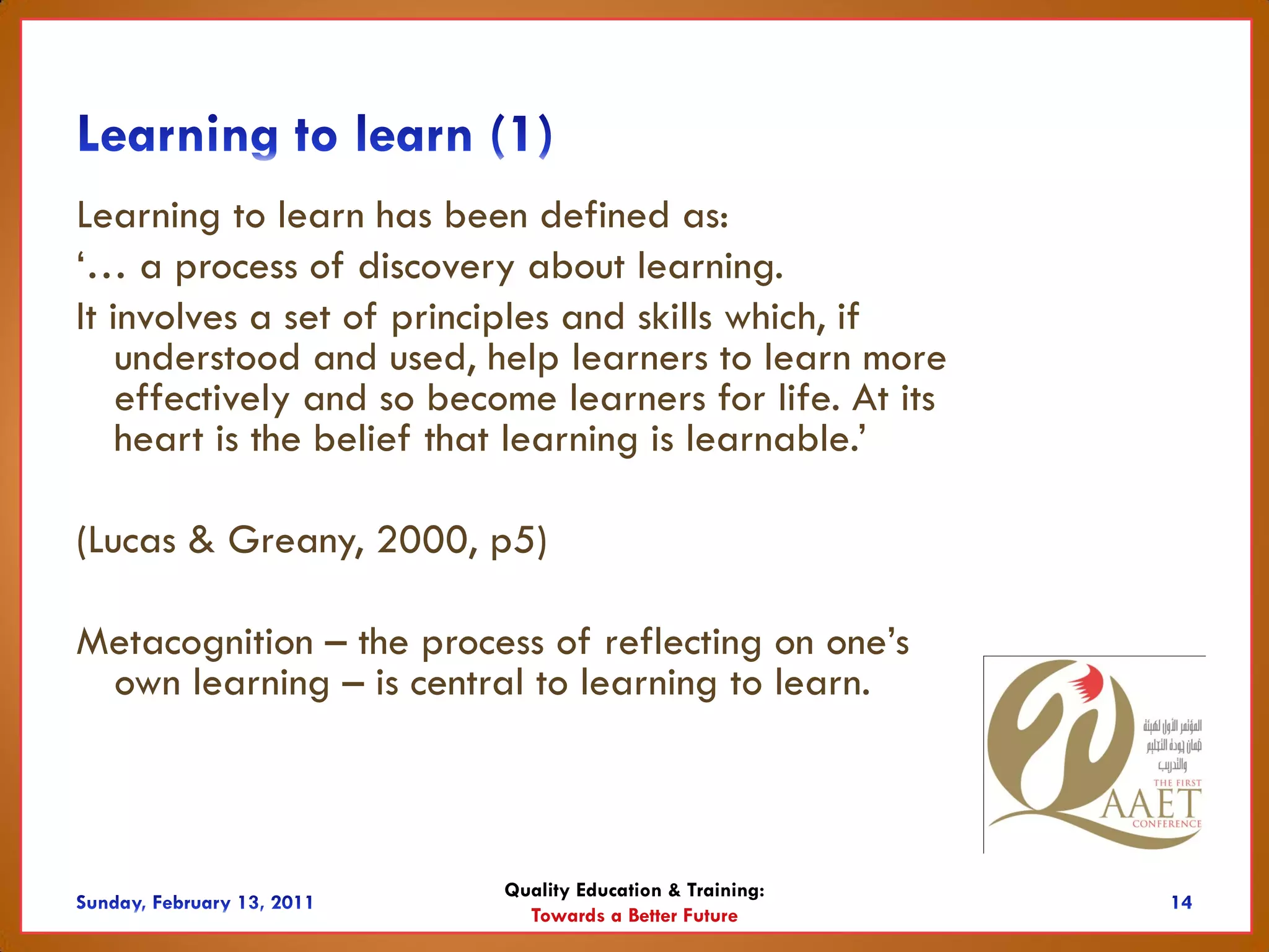 Learning to learn has been defined as:
‘… a process of discovery about learning.
It involves a set of principles and skills which, if
    understood and used, help learners to learn more
    effectively and so become learners for life. At its
    heart is the belief that learning is learnable.’

(Lucas & Greany, 2000, p5)

Metacognition – the process of reflecting on one’s
 own learning – is central to learning to learn.



                           Quality Education & Training:
                             Towards a Better Future
 