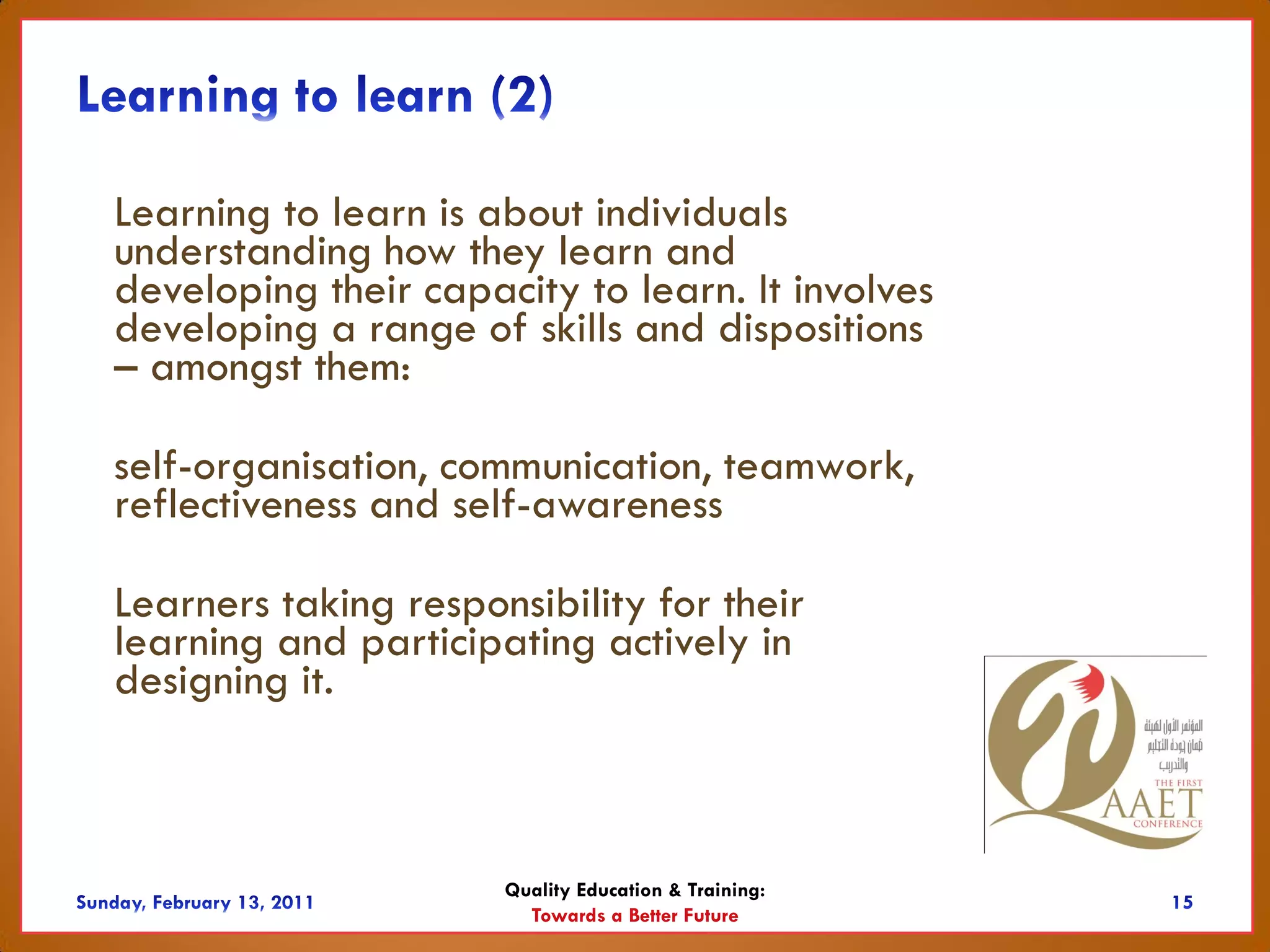 Learning to learn is about individuals
understanding how they learn and
developing their capacity to learn. It involves
developing a range of skills and dispositions
– amongst them:

self-organisation, communication, teamwork,
reflectiveness and self-awareness

Learners taking responsibility for their
learning and participating actively in
designing it.



                      Quality Education & Training:
                        Towards a Better Future
 