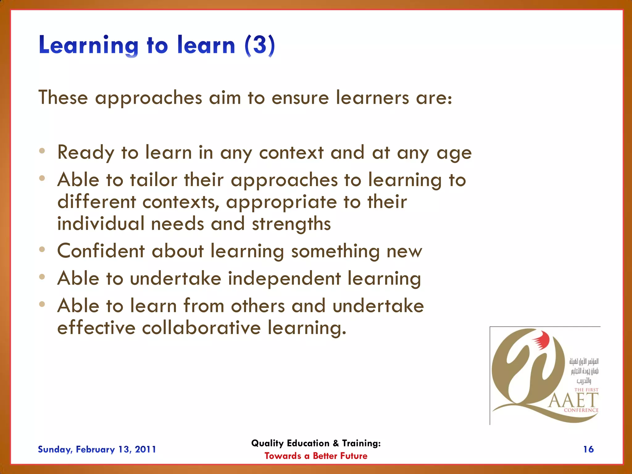 These approaches aim to ensure learners are:

• Ready to learn in any context and at any age
• Able to tailor their approaches to learning to
  different contexts, appropriate to their
  individual needs and strengths
• Confident about learning something new
• Able to undertake independent learning
• Able to learn from others and undertake
  effective collaborative learning.



                       Quality Education & Training:
                         Towards a Better Future
 