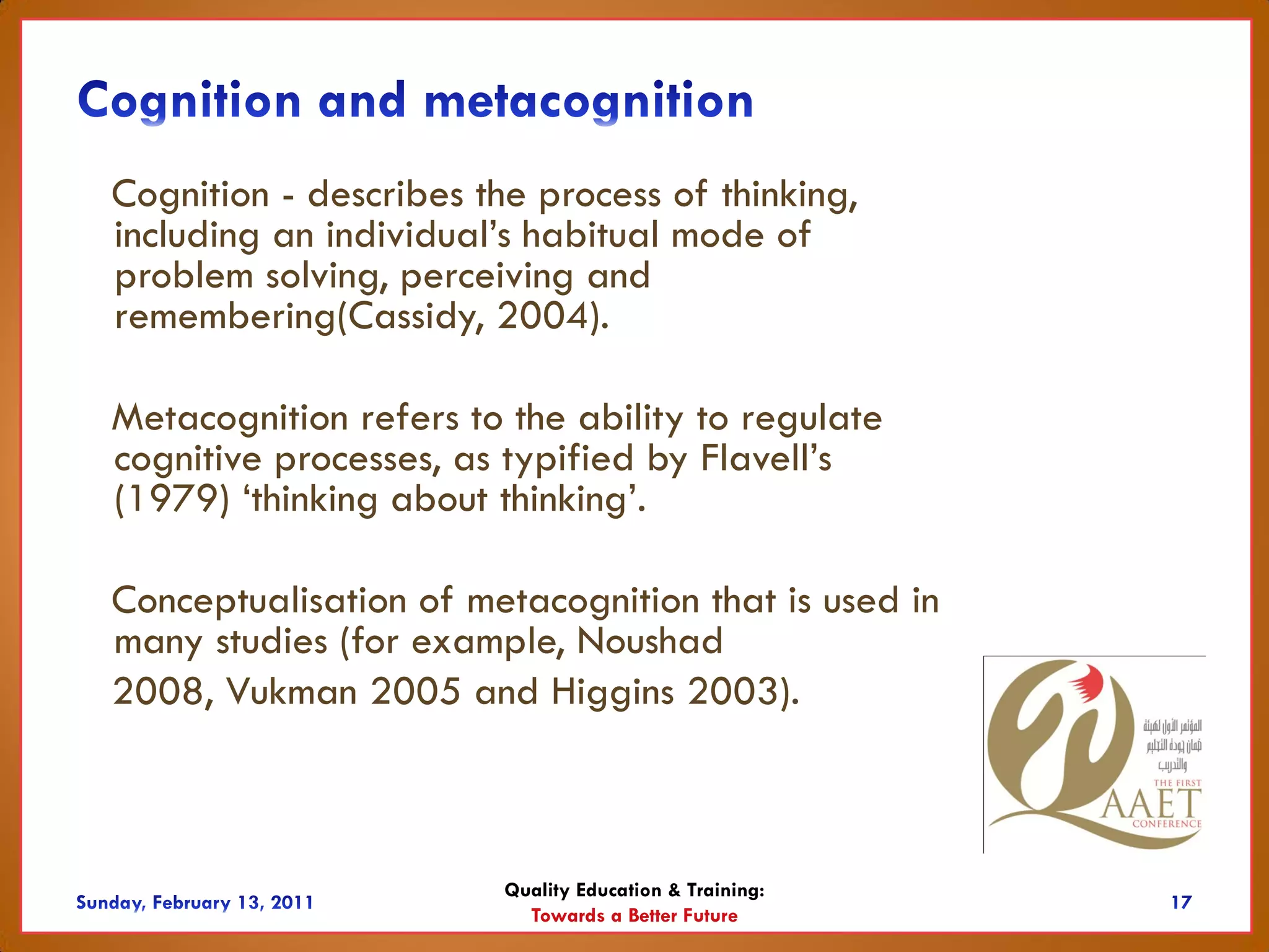 Cognition - describes the process of thinking,
including an individual’s habitual mode of
problem solving, perceiving and
remembering(Cassidy, 2004).

Metacognition refers to the ability to regulate
cognitive processes, as typified by Flavell’s
(1979) ‘thinking about thinking’.

Conceptualisation of metacognition that is used in
many studies (for example, Noushad
2008, Vukman 2005 and Higgins 2003).



                        Quality Education & Training:
                          Towards a Better Future
 