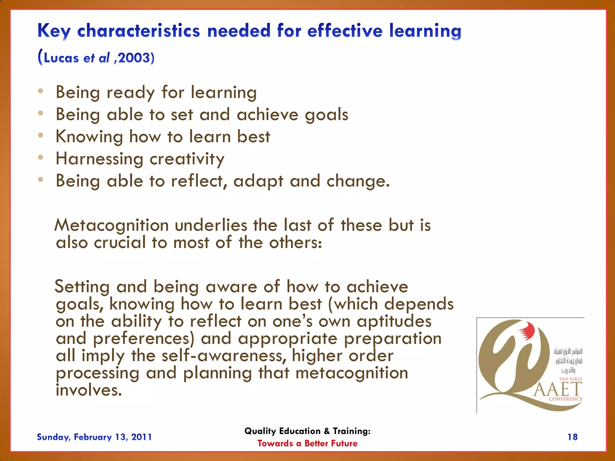 •   Being ready for learning
•   Being able to set and achieve goals
•   Knowing how to learn best
•   Harnessing creativity
•   Being able to reflect, adapt and change.

    Metacognition underlies the last of these but is
    also crucial to most of the others:

    Setting and being aware of how to achieve
    goals, knowing how to learn best (which depends
    on the ability to reflect on one’s own aptitudes
    and preferences) and appropriate preparation
    all imply the self-awareness, higher order
    processing and planning that metacognition
    involves.
                            Quality Education & Training:
                              Towards a Better Future
 