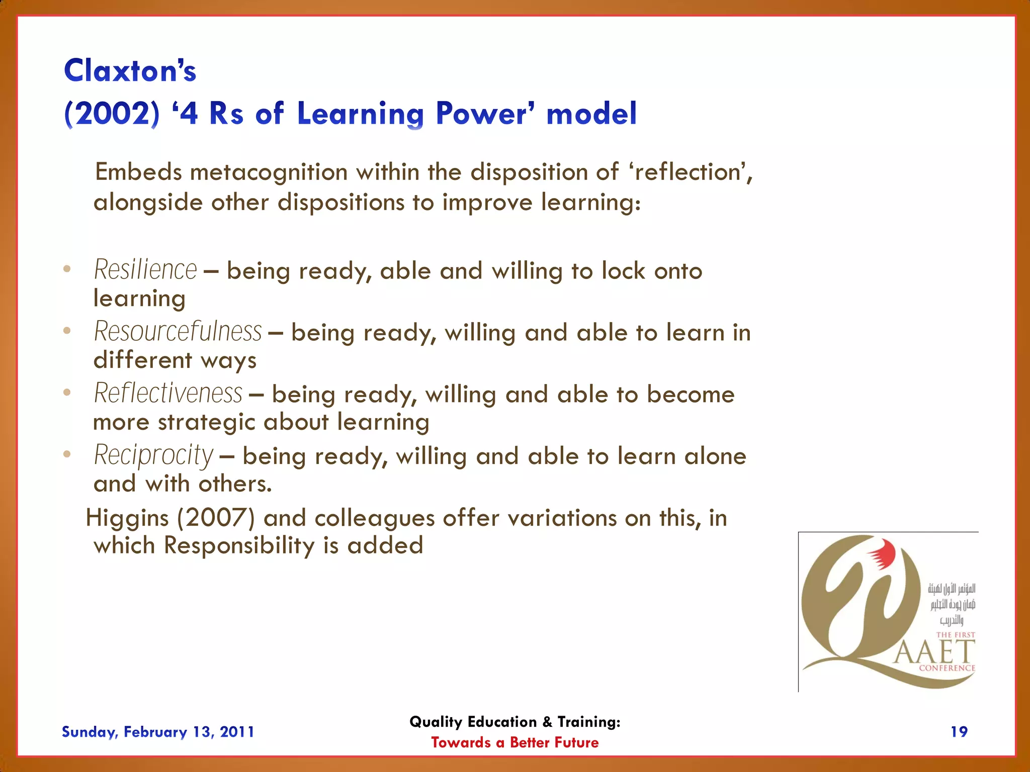 Embeds metacognition within the disposition of ‘reflection’,
  alongside other dispositions to improve learning:

• Resilience – being ready, able and willing to lock onto
  learning
• Resourcefulness – being ready, willing and able to learn in
  different ways
• Reflectiveness – being ready, willing and able to become
  more strategic about learning
• Reciprocity – being ready, willing and able to learn alone
  and with others.
  Higgins (2007) and colleagues offer variations on this, in
  which Responsibility is added




                              Quality Education & Training:
                                Towards a Better Future
 