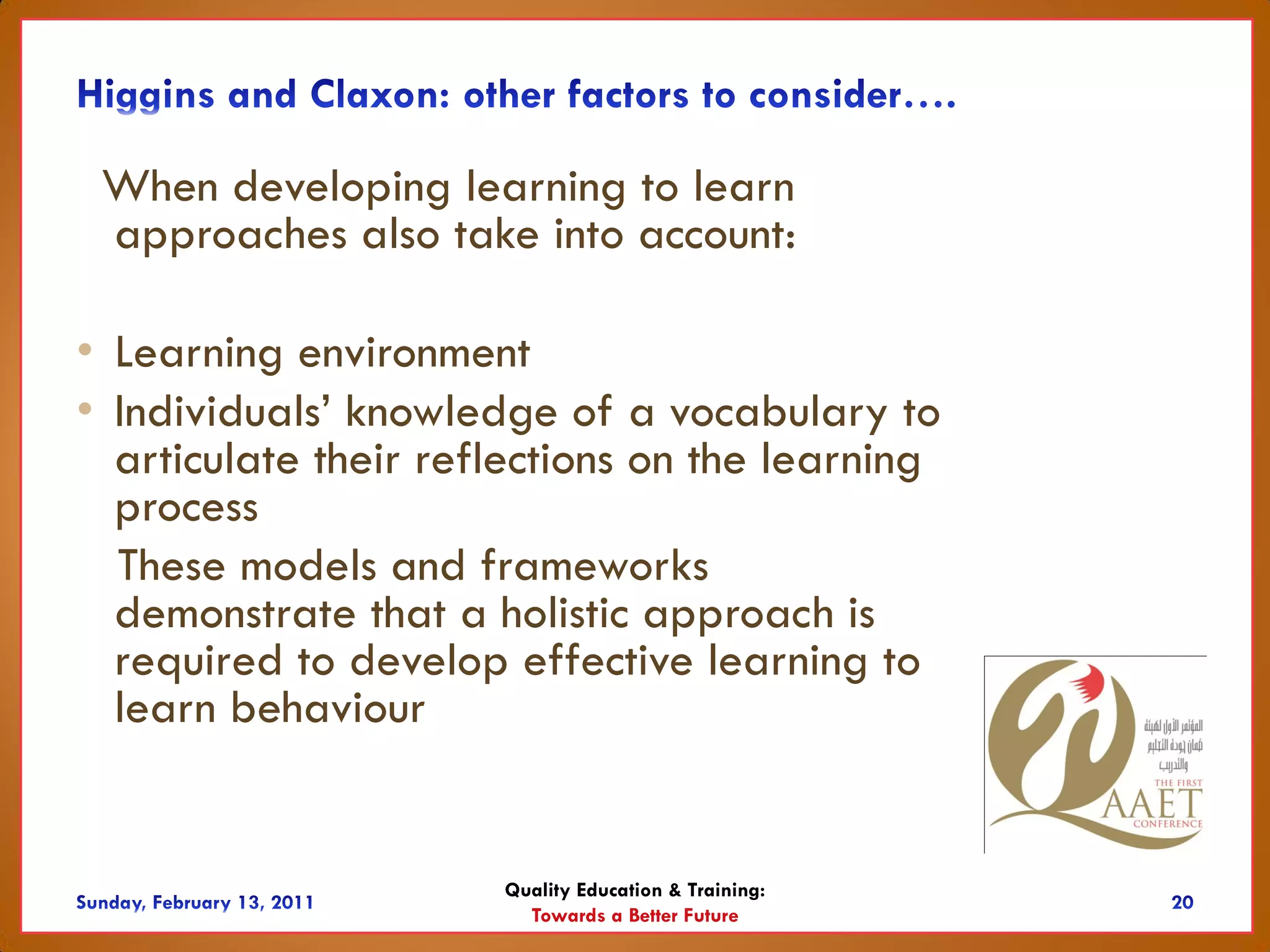 When developing learning to learn
 approaches also take into account:

• Learning environment
• Individuals’ knowledge of a vocabulary to
  articulate their reflections on the learning
  process
  These models and frameworks
  demonstrate that a holistic approach is
  required to develop effective learning to
  learn behaviour


                      Quality Education & Training:
                        Towards a Better Future
 