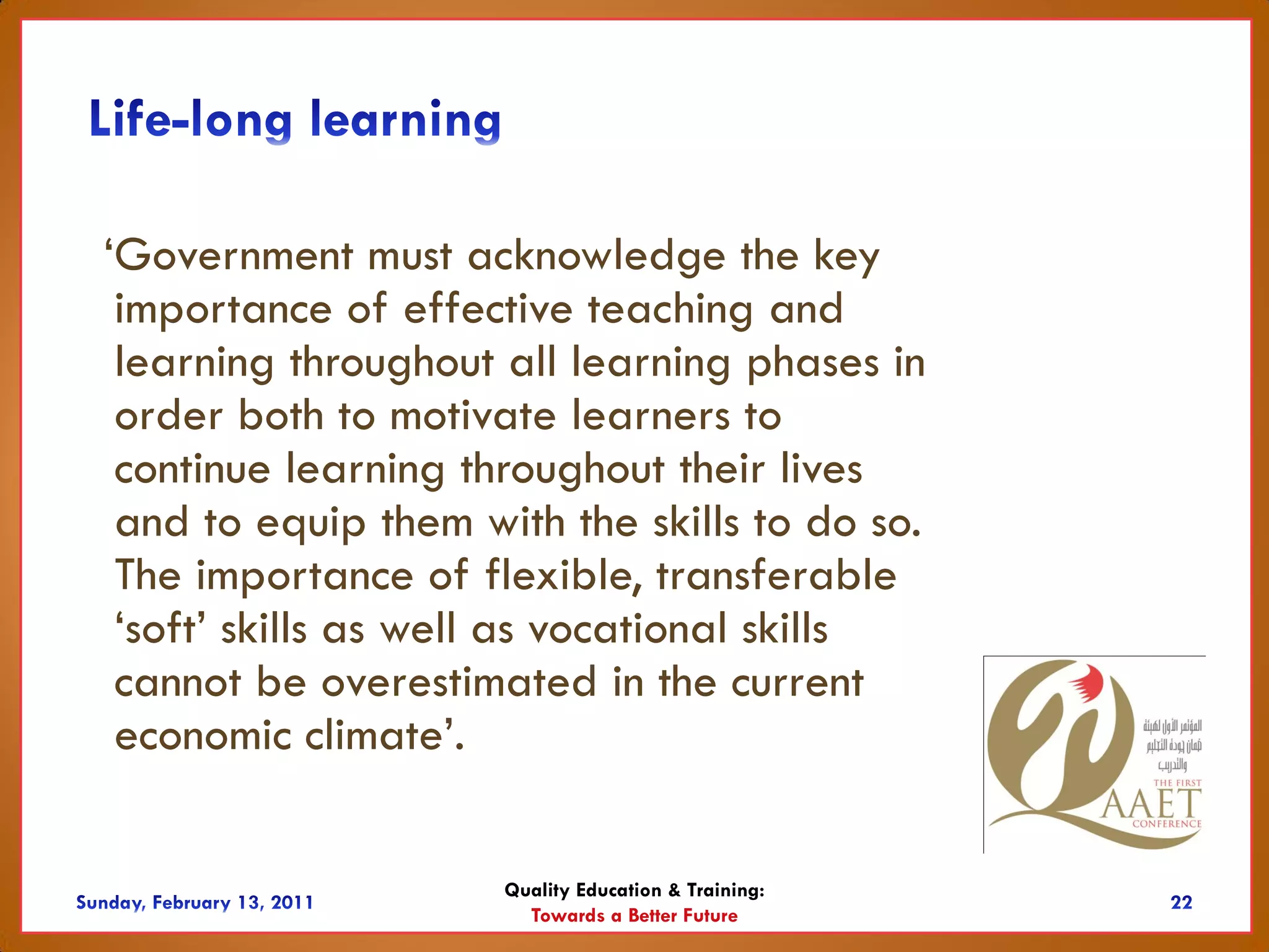 ‘Government must acknowledge the key
 importance of effective teaching and
 learning throughout all learning phases in
 order both to motivate learners to
 continue learning throughout their lives
 and to equip them with the skills to do so.
 The importance of flexible, transferable
 ‘soft’ skills as well as vocational skills
 cannot be overestimated in the current
 economic climate’.

                     Quality Education & Training:
                       Towards a Better Future
 