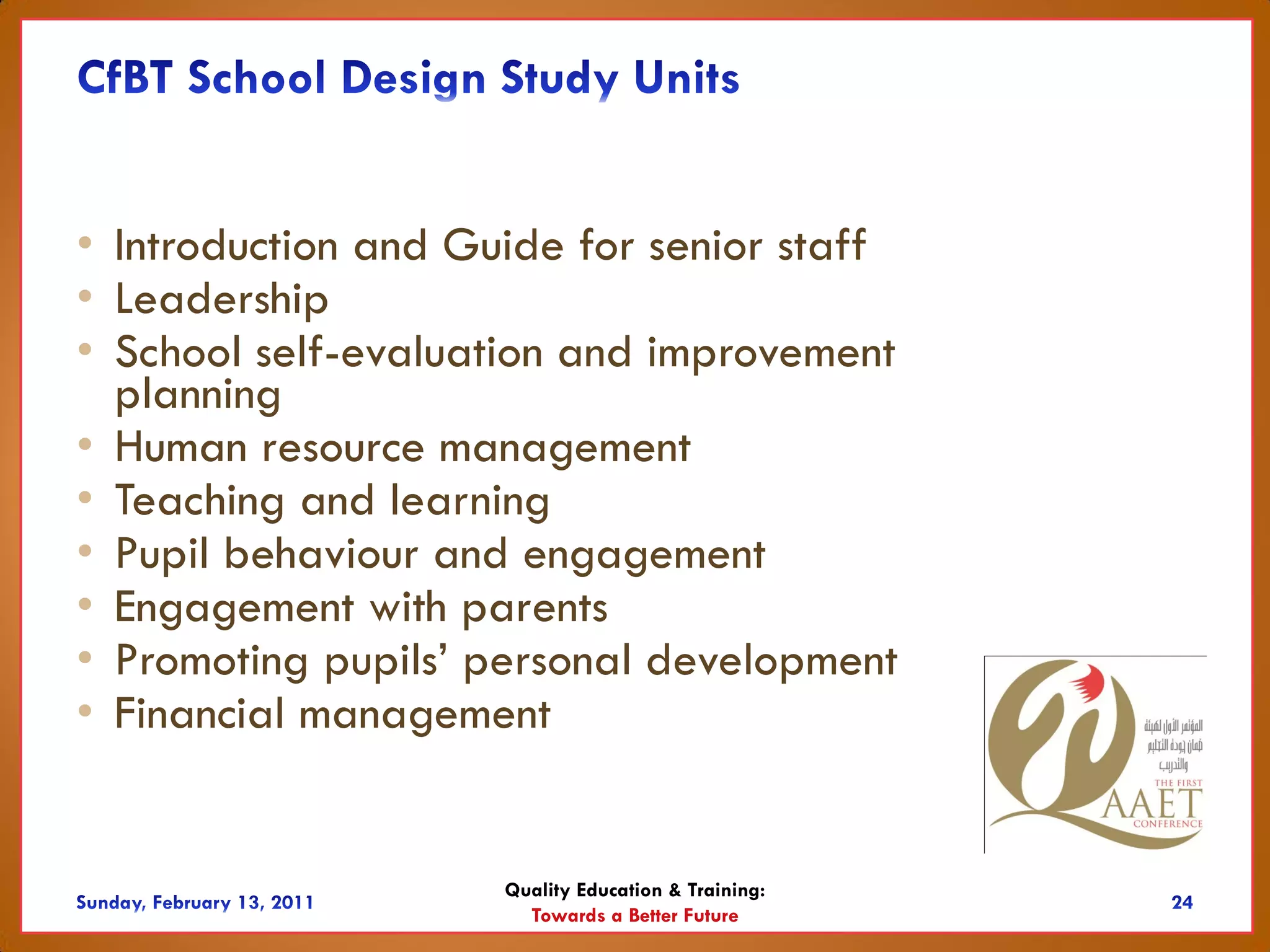 • Introduction and Guide for senior staff
• Leadership
• School self-evaluation and improvement
  planning
• Human resource management
• Teaching and learning
• Pupil behaviour and engagement
• Engagement with parents
• Promoting pupils’ personal development
• Financial management


                     Quality Education & Training:
                       Towards a Better Future
 