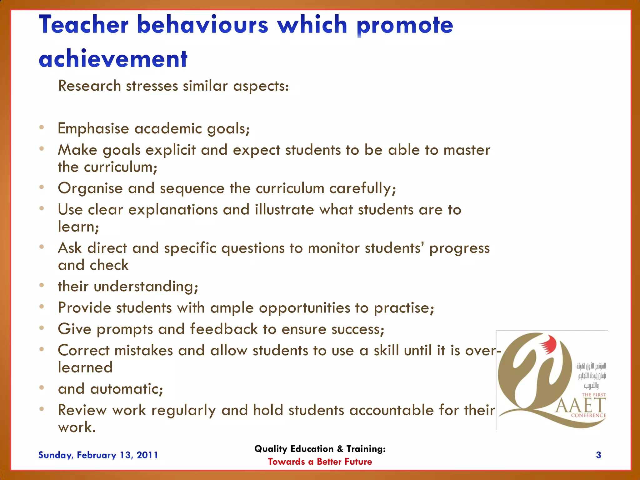 Research stresses similar aspects:

• Emphasise academic goals;
• Make goals explicit and expect students to be able to master
  the curriculum;
• Organise and sequence the curriculum carefully;
• Use clear explanations and illustrate what students are to
  learn;
• Ask direct and specific questions to monitor students’ progress
  and check
• their understanding;
• Provide students with ample opportunities to practise;
• Give prompts and feedback to ensure success;
• Correct mistakes and allow students to use a skill until it is over-
  learned
• and automatic;
• Review work regularly and hold students accountable for their
  work.
                                Quality Education & Training:
                                  Towards a Better Future
 