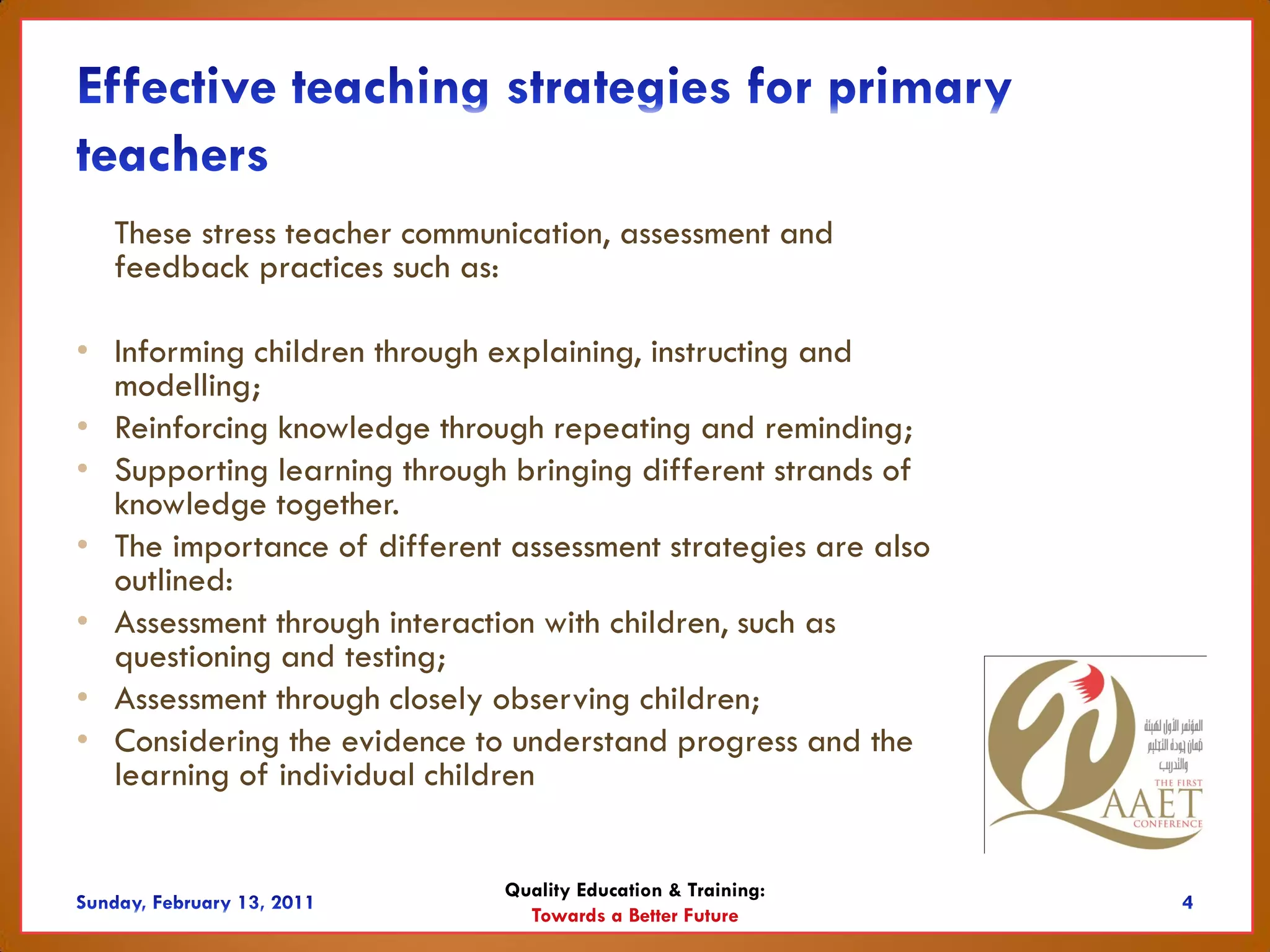 These stress teacher communication, assessment and
  feedback practices such as:

• Informing children through explaining, instructing and
  modelling;
• Reinforcing knowledge through repeating and reminding;
• Supporting learning through bringing different strands of
  knowledge together.
• The importance of different assessment strategies are also
  outlined:
• Assessment through interaction with children, such as
  questioning and testing;
• Assessment through closely observing children;
• Considering the evidence to understand progress and the
  learning of individual children


                              Quality Education & Training:
                                Towards a Better Future
 
