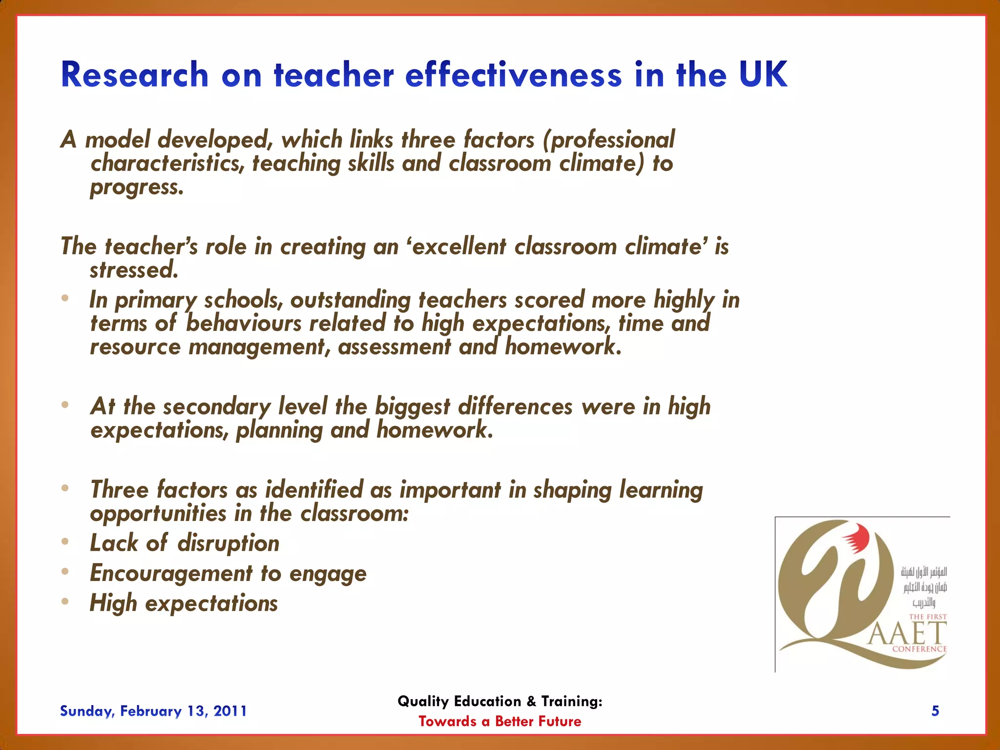 A model developed, which links three factors (professional
  characteristics, teaching skills and classroom climate) to
  progress.

The teacher’s role in creating an ‘excellent classroom climate’ is
  stressed.
• In primary schools, outstanding teachers scored more highly in
  terms of behaviours related to high expectations, time and
  resource management, assessment and homework.

• At the secondary level the biggest differences were in high
  expectations, planning and homework.

• Three factors as identified as important in shaping learning
  opportunities in the classroom:
• Lack of disruption
• Encouragement to engage
• High expectations


                                Quality Education & Training:
                                  Towards a Better Future
 