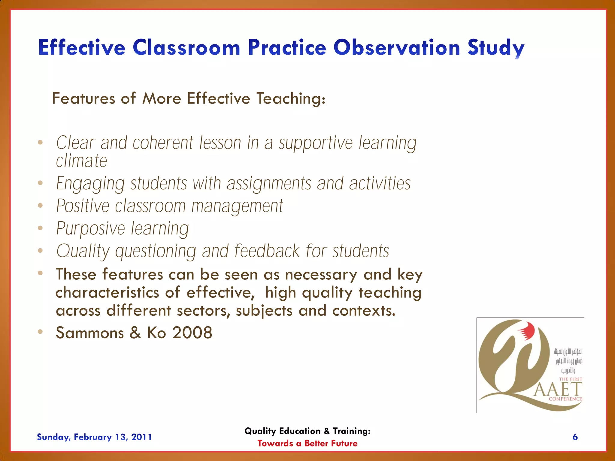 Features of More Effective Teaching:

• Clear and coherent lesson in a supportive learning
  climate
• Engaging students with assignments and activities
• Positive classroom management
• Purposive learning
• Quality questioning and feedback for students
• These features can be seen as necessary and key
  characteristics of effective, high quality teaching
  across different sectors, subjects and contexts.
• Sammons & Ko 2008




                            Quality Education & Training:
                              Towards a Better Future
 