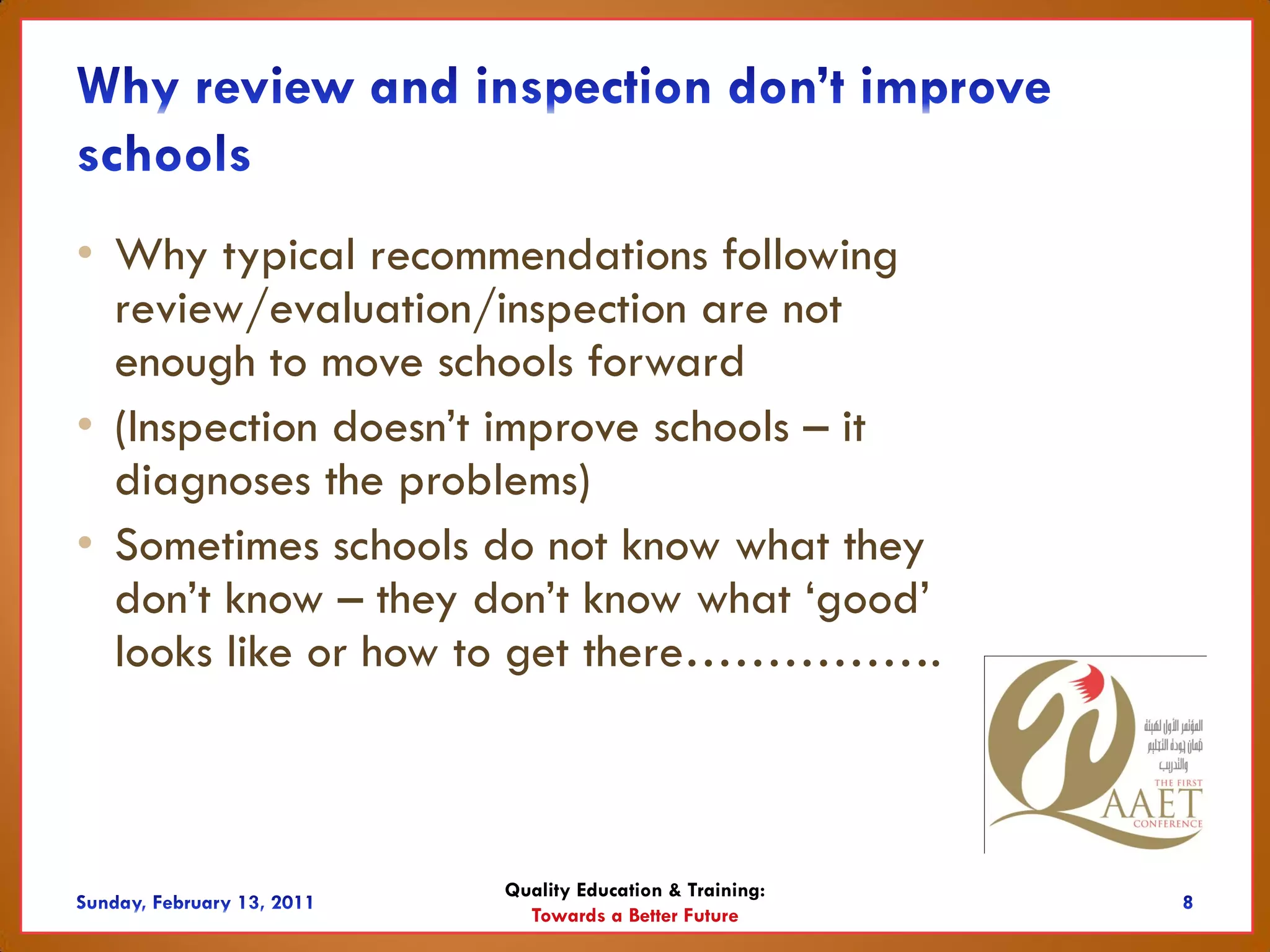 • Why typical recommendations following
  review/evaluation/inspection are not
  enough to move schools forward
• (Inspection doesn’t improve schools – it
  diagnoses the problems)
• Sometimes schools do not know what they
  don’t know – they don’t know what ‘good’
  looks like or how to get there…………….



                    Quality Education & Training:
                      Towards a Better Future
 