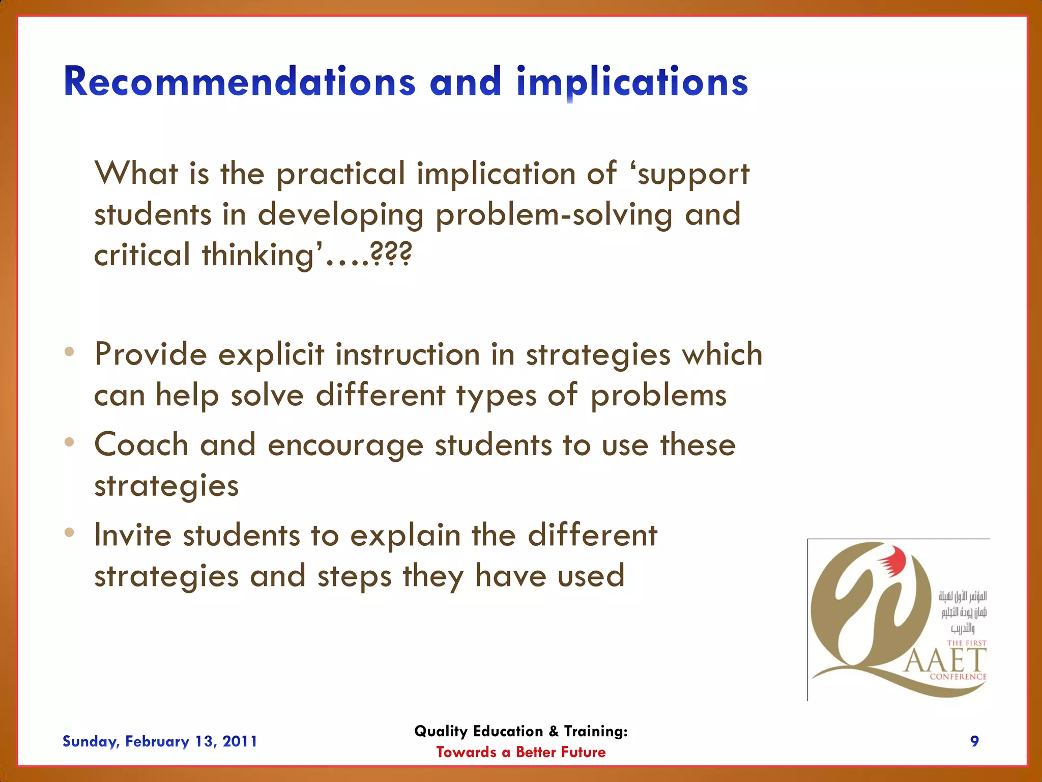 What is the practical implication of ‘support
  students in developing problem-solving and
  critical thinking’….???

• Provide explicit instruction in strategies which
  can help solve different types of problems
• Coach and encourage students to use these
  strategies
• Invite students to explain the different
  strategies and steps they have used


                         Quality Education & Training:
                           Towards a Better Future
 