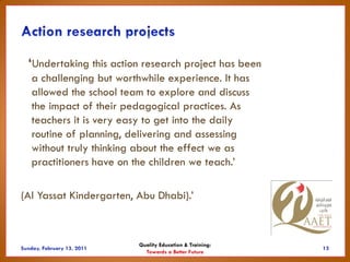 ‘Undertaking this action research project has been
  a challenging but worthwhile experience. It has
  allowed the school team to explore and discuss
  the impact of their pedagogical practices. As
  teachers it is very easy to get into the daily
  routine of planning, delivering and assessing
  without truly thinking about the effect we as
  practitioners have on the children we teach.’

(Al Yassat Kindergarten, Abu Dhabi).’



                         Quality Education & Training:
                           Towards a Better Future
 