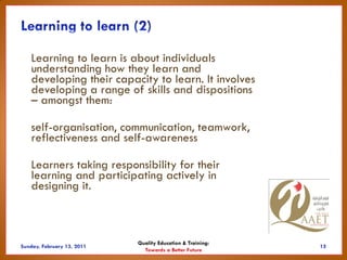 Learning to learn is about individuals
understanding how they learn and
developing their capacity to learn. It involves
developing a range of skills and dispositions
– amongst them:

self-organisation, communication, teamwork,
reflectiveness and self-awareness

Learners taking responsibility for their
learning and participating actively in
designing it.



                      Quality Education & Training:
                        Towards a Better Future
 