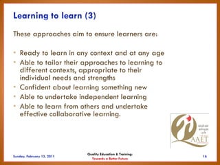 These approaches aim to ensure learners are:

• Ready to learn in any context and at any age
• Able to tailor their approaches to learning to
  different contexts, appropriate to their
  individual needs and strengths
• Confident about learning something new
• Able to undertake independent learning
• Able to learn from others and undertake
  effective collaborative learning.



                       Quality Education & Training:
                         Towards a Better Future
 
