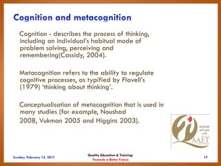 Cognition - describes the process of thinking,
including an individual’s habitual mode of
problem solving, perceiving and
remembering(Cassidy, 2004).

Metacognition refers to the ability to regulate
cognitive processes, as typified by Flavell’s
(1979) ‘thinking about thinking’.

Conceptualisation of metacognition that is used in
many studies (for example, Noushad
2008, Vukman 2005 and Higgins 2003).



                        Quality Education & Training:
                          Towards a Better Future
 