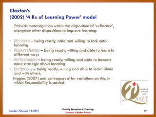 Embeds metacognition within the disposition of ‘reflection’,
  alongside other dispositions to improve learning:

• Resilience – being ready, able and willing to lock onto
  learning
• Resourcefulness – being ready, willing and able to learn in
  different ways
• Reflectiveness – being ready, willing and able to become
  more strategic about learning
• Reciprocity – being ready, willing and able to learn alone
  and with others.
  Higgins (2007) and colleagues offer variations on this, in
  which Responsibility is added




                              Quality Education & Training:
                                Towards a Better Future
 