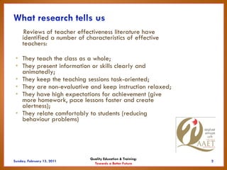 Reviews of teacher effectiveness literature have
  identified a number of characteristics of effective
  teachers:

• They teach the class as a whole;
• They present information or skills clearly and
  animatedly;
• They keep the teaching sessions task-oriented;
• They are non-evaluative and keep instruction relaxed;
• They have high expectations for achievement (give
  more homework, pace lessons faster and create
  alertness);
• They relate comfortably to students (reducing
  behaviour problems)




                           Quality Education & Training:
                             Towards a Better Future
 