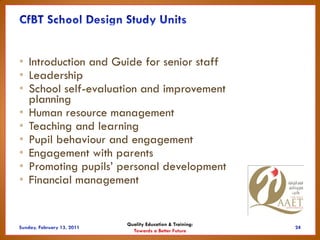 • Introduction and Guide for senior staff
• Leadership
• School self-evaluation and improvement
  planning
• Human resource management
• Teaching and learning
• Pupil behaviour and engagement
• Engagement with parents
• Promoting pupils’ personal development
• Financial management


                     Quality Education & Training:
                       Towards a Better Future
 