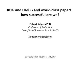 RUG and UMCG and world-class papers: 
how successful are we? 
Folkert Kuipers PhD 
Professor of Pediatrics 
Dean/Vice-Chairman Board UMCG 
No further disclosures 
CMB Symposium November 14th, 2014 
 