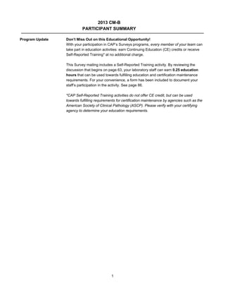 2013 CM-B
PARTICIPANT SUMMARY
Program Update

Don’t Miss Out on this Educational Opportunity!
With your participation in CAP’s Surveys programs, every member of your team can
take part in education activities: earn Continuing Education (CE) credits or receive
Self-Reported Training* at no additional charge.
This Survey mailing includes a Self-Reported Training activity. By reviewing the
discussion that begins on page 63, your laboratory staff can earn 0.25 education
hours that can be used towards fulfilling education and certification maintenance
requirements. For your convenience, a form has been included to document your
staff’s participation in the activity. See page 86.
*CAP Self-Reported Training activities do not offer CE credit, but can be used
towards fulfilling requirements for certification maintenance by agencies such as the
American Society of Clinical Pathology (ASCP). Please verify with your certifying
agency to determine your education requirements.

1

 