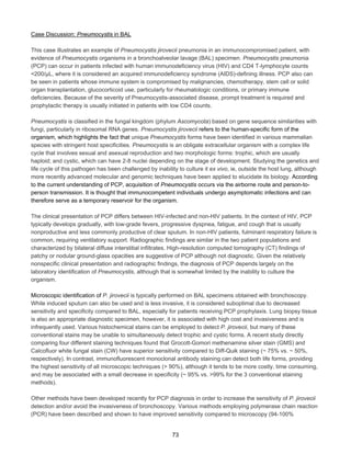 Case Discussion: Pneumocystis in BAL
This case illustrates an example of Pneumocystis jirovecii pneumonia in an immunocompromised patient, with
evidence of Pneumocystis organisms in a bronchoalveolar lavage (BAL) specimen. Pneumocystis pneumonia
(PCP) can occur in patients infected with human immunodeficiency virus (HIV) and CD4 T-lymphocyte counts
<200/µL, where it is considered an acquired immunodeficiency syndrome (AIDS)-defining illness. PCP also can
be seen in patients whose immune system is compromised by malignancies, chemotherapy, stem cell or solid
organ transplantation, glucocorticoid use, particularly for rheumatologic conditions, or primary immune
deficiencies. Because of the severity of Pneumocystis-associated disease, prompt treatment is required and
prophylactic therapy is usually initiated in patients with low CD4 counts.
Pneumocystis is classified in the fungal kingdom (phylum Ascomycota) based on gene sequence similarities with
fungi, particularly in ribosomal RNA genes. Pneumocystis jirovecii refers to the human-specific form of the
organism, which highlights the fact that unique Pneumocystis forms have been identified in various mammalian
species with stringent host specificities. Pneumocystis is an obligate extracellular organism with a complex life
cycle that involves sexual and asexual reproduction and two morphologic forms: trophic, which are usually
haploid; and cystic, which can have 2-8 nuclei depending on the stage of development. Studying the genetics and
life cycle of this pathogen has been challenged by inability to culture it ex vivo, ie, outside the host lung, although
more recently advanced molecular and genomic techniques have been applied to elucidate its biology. According
to the current understanding of PCP, acquisition of Pneumocystis occurs via the airborne route and person-toperson transmission. It is thought that immunocompetent individuals undergo asymptomatic infections and can
therefore serve as a temporary reservoir for the organism.
The clinical presentation of PCP differs between HIV-infected and non-HIV patients. In the context of HIV, PCP
typically develops gradually, with low-grade fevers, progressive dyspnea, fatigue, and cough that is usually
nonproductive and less commonly productive of clear sputum. In non-HIV patients, fulminant respiratory failure is
common, requiring ventilatory support. Radiographic findings are similar in the two patient populations and
characterized by bilateral diffuse interstitial infiltrates. High-resolution computed tomography (CT) findings of
patchy or nodular ground-glass opacities are suggestive of PCP although not diagnostic. Given the relatively
nonspecific clinical presentation and radiographic findings, the diagnosis of PCP depends largely on the
laboratory identification of Pneumocystis, although that is somewhat limited by the inability to culture the
organism.
Microscopic identification of P. jirovecii is typically performed on BAL specimens obtained with bronchoscopy.
While induced sputum can also be used and is less invasive, it is considered suboptimal due to decreased
sensitivity and specificity compared to BAL, especially for patients receiving PCP prophylaxis. Lung biopsy tissue
is also an appropriate diagnostic specimen, however, it is associated with high cost and invasiveness and is
infrequently used. Various histochemical stains can be employed to detect P. jirovecii, but many of these
conventional stains may be unable to simultaneously detect trophic and cystic forms. A recent study directly
comparing four different staining techniques found that Grocott-Gomori methenamine silver stain (GMS) and
Calcoﬂuor white fungal stain (CW) have superior sensitivity compared to Diff-Quik staining (~ 75% vs. ~ 50%,
respectively). In contrast, immunofluorescent monoclonal antibody staining can detect both life forms, providing
the highest sensitivity of all microscopic techniques (> 90%), although it tends to be more costly, time consuming,
and may be associated with a small decrease in specificity (~ 95% vs. >99% for the 3 conventional staining
methods).
Other methods have been developed recently for PCP diagnosis in order to increase the sensitivity of P. jirovecii
detection and/or avoid the invasiveness of bronchoscopy. Various methods employing polymerase chain reaction
(PCR) have been described and shown to have improved sensitivity compared to microscopy (94-100%
73

 