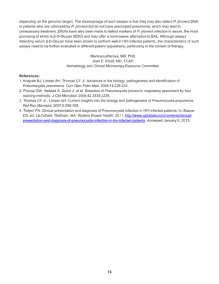 depending on the genomic target). The disadvantage of such assays is that they may also detect P. jirovecii DNA
in patients who are colonized by P. jirovecii but do not have associated pneumonia, which may lead to
unnecessary treatment. Efforts have also been made to detect markers of P. jirovecii infection in serum, the most
promising of which is β-D-Glucan (BDG) and may offer a noninvasive alternative to BAL. Although assays
detecting serum β-D-Glucan have been shown to perform well in HIV-infected patients, the characteristics of such
assays need to be further evaluated in different patient populations, particularly in the context of therapy.
Martina Lefterova, MD, PhD
Joan E. Etzell, MD, FCAP
Hematology and Clinical Microscopy Resource Committee
References:
1. Krajicek BJ, Limper AH, Thomas CF Jr. Advances in the biology, pathogenesis and identification of
Pneumocystis pneumonia. Curr Opin Pulm Med. 2008;14:228-234.
2. Procop GW, Haddad S, Quinn J, et al. Detection of Pneumocystis jiroveci in respiratory specimens by four
staining methods. J Clin Microbiol. 2004;42:3333-3335.
3. Thomas CF Jr., Limper AH. Current insights into the biology and pathogenesis of Pneumocystis pneumonia.
Nat Rev Microbiol. 2007;5:298-308.
4. Tietjen PA. Clinical presentation and diagnosis of Pneumocystis infection in HIV-infected patients. In: Basow
DS, ed. UpToDate. Waltham, MA: Wolters Kluwer Health; 2011. http://www.uptodate.com/contents/clinicalpresentation-and-diagnosis-of-pneumocystis-infection-in-hiv-infected-patients. Accessed January 9, 2013.

74

 