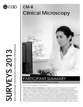 CM-B

AND ANATOMIC PATHOLOGY EDUCATION PROGRAMS

SURVEYS 2013

Clinical Microscopy

PARTICIPANT SUMMARY
0.25 Hours of Self-Reported Training Available
This document is available on e-LAB Solutions™.
© 2013 College of American Pathologists. The College does not permit reproduction of any substantial
portion of the material in this Report without its written authorization. The College hereby authorizes
participants in the program to use the material in this Report solely for educational purposes within their
own institutions. The College prohibits use of the material in the Report — and any unauthorized use of the
College’s name or logo — in connection with promotional efforts by marketers of laboratory equipment,
reagents, materials, or services. Data from this program do not necessarily indicate the superiority or
inferiority of instruments, reagents, or other materials used by participating laboratories. Use of these data
to suggest such superiority or inferiority may be deceptive and misleading. The College will take all steps
open to it under the law to prevent unauthorized reproduction of substantial portions of the material in this
Report, deceptive use of any such material, and any unauthorized use of the College’s name or logo in
connection with promotional efforts by marketers of laboratory equipment, reagents, materials, or services.

 