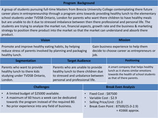 Program Background
A group of students pursuing full-time Masters from Brescia University College contemplating there future
career plans in entrepreneurship through a program aims towards providing healthy lunch to the elementary
school students under TVDSB Ontario, London for parents who want there children to have healthy meals
but are unable to do it due to stressed imbalance between then there professional and personal life. The
students are trying to analyze the market run, financial aspects, growth rate and the business & marketing
strategy to position there product into the market so that the market can understand and absorb there
product.
Vision
Promote and improve healthy eating habits, by helping
reduce stress of parents involved by planning and packaging
healthy lunch.
Mission
Gain business experience to help them
decide to choose career as entrepreneurs or
job.
Segmentation
Parents who want to provide
healthy lunch to there kids
studying under TVDSB Ontario,
London.
Target Audience
Parents who are unable to provide
healthy lunch to there children due
to stressed and unbalance between
personal and professional life.
Positioning
A smart company that helps healthy
lunch as it shares similar emotions
towards the health of school students
as that of there parents.
Challenges
• A limited budget of $25000 available.
• A maximum of 60 hours a week can be dedicated
towards the program instead of the required 80.
• No prior experience into any field of business.
Break Even Analysis
• Fixed Cost : $87500
• Variable Cost : $2.9
• Selling Price/Unit : $5.0
• Break Even Point : 87500/(5.0-2.9)
= 41666 approx.
 