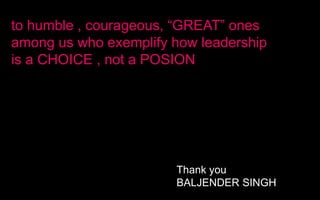to humble , courageous, “GREAT” ones
among us who exemplify how leadership
is a CHOICE , not a POSION
Thank you
BALJENDER SINGH
 