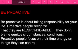 1 1st Habit2 3 4 5 6 7 8 9 10
BE PROACTIVE
Be proactive is about taking responsibility for your
life. Proactive people recgnize
That they are RESPONSE-ABLE . They don’t
blame genitcs circumstances, conditions.
Proactive people focus on their time energy on
things they can control.
 