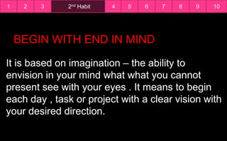 1 2nd Habit2 3 4 5 6 7 8 9 10
BEGIN WITH END IN MIND
It is based on imagination – the ability to
envision in your mind what what you cannot
present see with your eyes . It means to begin
each day , task or project with a clear vision with
your desired direction.
 