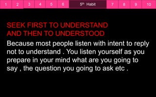 1 2 7 8 9 105th Habit3 4 5 6
Because most people listen with intent to reply
not to understand . You listen yourself as you
prepare in your mind what are you going to
say , the question you going to ask etc .
SEEK FIRST TO UNDERSTAND
AND THEN TO UNDERSTOOD
 