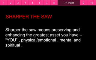 1 7th Habit2 3 4 5 6 7 8 9 10
Sharper the saw means preserving and
enhancing the greatest asset you have –
“YOU” , physical/emotional , mental and
spiritual .
SHARPER THE SAW
 