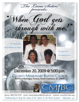 “The Lucas Sisters”
                                  presents:
  “ WhenGod gets
     through with me! ”
           Mrs. Cynthia Magee

Minister Rossilind Lucas-Daniels

                                                                  Ms. Trudy B. Lucas

                                                                  Mrs. Mary Lucas Greer




                December 20, 2009 @ 5:00 p.m.
               Charity Missionary Baptist ChurCh
                    1544 East Montague Avenue, North Charleston, SC 29409




           Rev. Nelson B. Rivers, III, Pastor
 phone: 843.747.2737 • email: charitybaptist@bellsouth.net • website: www.thecmbc.org
 “Endeavoring to keep the unity of the Spirit in the bond of peace.” Ephesians 4:3
 