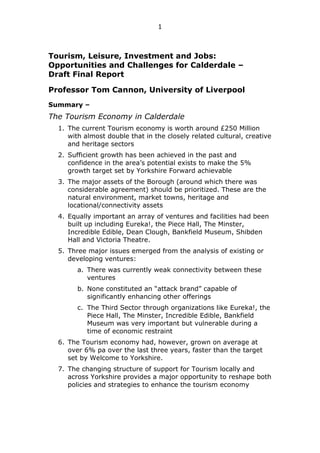 1

Tourism, Leisure, Investment and Jobs:
Opportunities and Challenges for Calderdale –
Draft Final Report
Professor Tom Cannon, University of Liverpool
Summary –

The Tourism Economy in Calderdale
1. The current Tourism economy is worth around £250 Million
with almost double that in the closely related cultural, creative
and heritage sectors
2. Sufficient growth has been achieved in the past and
confidence in the area‟s potential exists to make the 5%
growth target set by Yorkshire Forward achievable
3. The major assets of the Borough (around which there was
considerable agreement) should be prioritized. These are the
natural environment, market towns, heritage and
locational/connectivity assets
4. Equally important an array of ventures and facilities had been
built up including Eureka!, the Piece Hall, The Minster,
Incredible Edible, Dean Clough, Bankfield Museum, Shibden
Hall and Victoria Theatre.
5. Three major issues emerged from the analysis of existing or
developing ventures:
a. There was currently weak connectivity between these
ventures
b. None constituted an “attack brand” capable of
significantly enhancing other offerings
c. The Third Sector through organizations like Eureka!, the
Piece Hall, The Minster, Incredible Edible, Bankfield
Museum was very important but vulnerable during a
time of economic restraint
6. The Tourism economy had, however, grown on average at
over 6% pa over the last three years, faster than the target
set by Welcome to Yorkshire.
7. The changing structure of support for Tourism locally and
across Yorkshire provides a major opportunity to reshape both
policies and strategies to enhance the tourism economy

 
