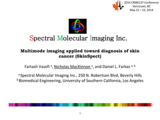 1
Multimode imaging applied toward diagnosis of skin
cancer (SkinSpect)
Fartash Vasefi a, Nicholas MacKinnon a, and Daniel L. Farkas a, b
a Spectral Molecular Imaging Inc., 250 N. Robertson Blvd, Beverly Hills
b Biomedical Engineering, University of Southern California, Los Angeles
Spectral Molecular Imaging Inc.
2014 CMBEC37 Conference
Vancouver, BC
May 21 – 23, 2014
 