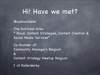 Hi! Have we met?
@saskiavideler
The Dutchess bvba
* Royal Content Strategies, Content Creation &
Social Media Services*
Co-founder of:
Community Managers Belgium
&
Content Strategy Meetup Belgium
I <3 Rollerderby
 