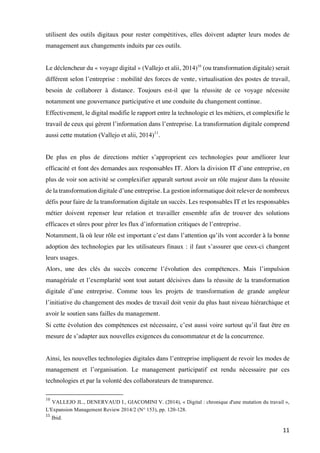 11	
utilisent des outils digitaux pour rester compétitives, elles doivent adapter leurs modes de
management aux changements induits par ces outils.
Le déclencheur du « voyage digital » (Vallejo et alii, 2014)10
(ou transformation digitale) serait
différent selon l’entreprise : mobilité des forces de vente, virtualisation des postes de travail,
besoin de collaborer à distance. Toujours est-il que la réussite de ce voyage nécessite
notamment une gouvernance participative et une conduite du changement continue.
Effectivement, le digital modifie le rapport entre la technologie et les métiers, et complexifie le
travail de ceux qui gèrent l’information dans l’entreprise. La transformation digitale comprend
aussi cette mutation (Vallejo et alii, 2014)11
.
De plus en plus de directions métier s’approprient ces technologies pour améliorer leur
efficacité et font des demandes aux responsables IT. Alors la division IT d’une entreprise, en
plus de voir son activité se complexifier apparaît surtout avoir un rôle majeur dans la réussite
de la transformation digitale d’une entreprise. La gestion informatique doit relever de nombreux
défis pour faire de la transformation digitale un succès. Les responsables IT et les responsables
métier doivent repenser leur relation et travailler ensemble afin de trouver des solutions
efficaces et sûres pour gérer les flux d’information critiques de l’entreprise.
Notamment, là où leur rôle est important c’est dans l’attention qu’ils vont accorder à la bonne
adoption des technologies par les utilisateurs finaux : il faut s’assurer que ceux-ci changent
leurs usages.
Alors, une des clés du succès concerne l’évolution des compétences. Mais l’impulsion
managériale et l’exemplarité sont tout autant décisives dans la réussite de la transformation
digitale d’une entreprise. Comme tous les projets de transformation de grande ampleur
l’initiative du changement des modes de travail doit venir du plus haut niveau hiérarchique et
avoir le soutien sans failles du management.
Si cette évolution des compétences est nécessaire, c’est aussi voire surtout qu’il faut être en
mesure de s’adapter aux nouvelles exigences du consommateur et de la concurrence.
Ainsi, les nouvelles technologies digitales dans l’entreprise impliquent de revoir les modes de
management et l’organisation. Le management participatif est rendu nécessaire par ces
technologies et par la volonté des collaborateurs de transparence.
																																																								
10
VALLEJO JL., DENERVAUD I., GIACOMINI V. (2014), « Digital : chronique d'une mutation du travail »,
L'Expansion Management Review 2014/2 (N° 153), pp. 120-128.
11
	Ibid.	
 