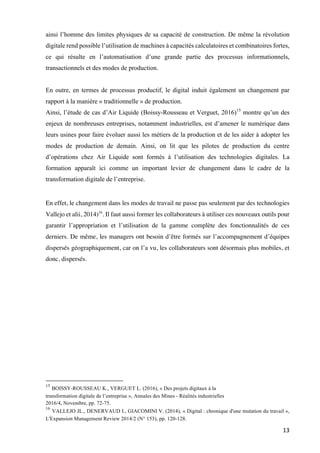 13	
ainsi l’homme des limites physiques de sa capacité de construction. De même la révolution
digitale rend possible l’utilisation de machines à capacités calculatoires et combinatoires fortes,
ce qui résulte en l’automatisation d’une grande partie des processus informationnels,
transactionnels et des modes de production.
En outre, en termes de processus productif, le digital induit également un changement par
rapport à la manière « traditionnelle » de production.
Ainsi, l’étude de cas d’Air Liquide (Boissy-Rousseau et Verguet, 2016)15
montre qu’un des
enjeux de nombreuses entreprises, notamment industrielles, est d’amener le numérique dans
leurs usines pour faire évoluer aussi les métiers de la production et de les aider à adopter les
modes de production de demain. Ainsi, on lit que les pilotes de production du centre
d’opérations chez Air Liquide sont formés à l’utilisation des technologies digitales. La
formation apparaît ici comme un important levier de changement dans le cadre de la
transformation digitale de l’entreprise.
En effet, le changement dans les modes de travail ne passe pas seulement par des technologies
Vallejo et alii, 2014)16
. Il faut aussi former les collaborateurs à utiliser ces nouveaux outils pour
garantir l’appropriation et l’utilisation de la gamme complète des fonctionnalités de ces
derniers. De même, les managers ont besoin d’être formés sur l’accompagnement d’équipes
dispersés géographiquement, car on l’a vu, les collaborateurs sont désormais plus mobiles, et
donc, dispersés.
																																																								
15
BOISSY-ROUSSEAU K., VERGUET L. (2016), « Des projets digitaux à la
transformation digitale de l’entreprise », Annales des Mines - Réalités industrielles
2016/4, Novembre, pp. 72-75.
16
VALLEJO JL., DENERVAUD I., GIACOMINI V. (2014), « Digital : chronique d'une mutation du travail »,
L'Expansion Management Review 2014/2 (N° 153), pp. 120-128.
 