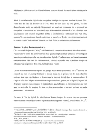 15	
téléphone/sa tablette et qui, au départ ludiques, peuvent devenir des applications métier par la
suite.
Ainsi, la transformation digitale des entreprises implique de repenser aussi sa façon de faire.
Faire dans le sens de produire on l’a vu. Mais de faire aussi au sens global, au sens
d’appréhender toute son activité. Notamment, un sujet qui préoccupe en ce moment les
entreprises, c’est celui de la « user centricity ». Comment être user centric, c’est à dire que tous
les processus sont conduits en gardant en tête la satisfaction de l’utilisateur final ? en effet,
parce qu’il a un smartphone dans la main toute la journée, ce dernier est extrêmement exigent
et volatile. Sauf s’il est satisfait. Dans ce cas il est fidèle et ambassadeur de la marque.
Repenser la place du consommateur :
On a vu que (Vallejo et alii, 2014)18
collaborateurs et consommateurs ont de nouvelles attentes.
Nous avons vu celles des collaborateurs et ce qu’elles impliquent en termes de nécessité pour
les entreprises à entreprendre une transformation digitale, Penchons-nous sur les exigences des
consommateurs. Du côté du consommateur, celui-ci recherche une expérience simple et
intégrée avec ses proches d’un côté, l’entreprise de l’autre.
Le cas de la transformation digitale du groupe Accor Hôtel (Badrinath, 2015)19
détaille les
objectifs du plan « Leading Hopitality » mis en place par le groupe. Un des trois objectifs
assignés à ce plan est d’intégrer et de repenser la place du digital dans le parcours client. Il
s’agit en effet de s’adapter aux nouveaux usages des clients, portés par le digital. On parle ici
de clients toujours plus connectés et indépendants, qui, habitués à la personnalisation du web
sont en recherche de services de plus en plus personnalisés et surtout, qui ont un accès
permanent à l’information.
En outre, à l’ère du digital, les distributeurs doivent intégrer le web et viser un parcours
omnicanal sans couture pour offrir l’expérience attendue par les clients (Corniou et alii, 2013)20
.
																																																								
18
VALLEJO JL., DENERVAUD I., GIACOMINI V. (2014), « Digital : chronique d'une mutation du travail »,
L'Expansion Management Review 2014/2 (N° 153), pp. 120-128.
19
BADRINATH V. (2015), « Le groupe hôtelier Accor Hôtels face à la concurrence mondiale :
une transformation digitale réussie », Annales des Mines - Réalités industrielles
2015/3, Août, pp. 68-73
20
CORNIOU JP., DENERVAUD I. (2013), « Esquisses d'un nouveau monde
numérique », L'Expansion Management Review 2013/2 (N° 149), pp. 43-49.
 