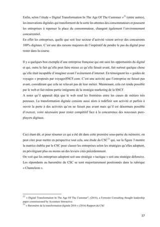 17	
Enfin, selon l’étude « Digital Transformation In The Age Of The Customer »22
(entre autres),
les innovations digitales qui transforment de la sorte les attentes des consommateurs et poussent
les entreprises à repenser la place du consommateur, changent également l’environnement
concurrentiel.
En effet les entreprises, quelle que soit leur secteur d’activité voient arriver des concurrents
100% digitaux. C’est une des raisons majeures de l’impératif de pendre le pas du digital pour
rester dans la course.
Il y a quelques bon exemple d’une entreprise française qui ont saisi les opportunités du digital
et qui, outre le fait qu’elle peut faire mieux ce qu’elle faisait avant, fait surtout quelque chose
qu’elle était incapable d’imaginer avant l’avènement d’internet. En témoignent les « guides de
voyages » proposés par voyagesSNCF.com. C’est une activité que l’entreprise ne faisait pas
avant, considérant que cela ne relavait pas de leur métier. Maintenant, cela est rendu possible
par le web et fait même partie intégrante de la stratégie marketing de la SNCF.
A noter qu’il apparaît déjà que le web rend les frontières entre les cœurs de métiers très
poreuses. La transformation digitale consiste aussi alors à redéfinir son activité et parfois à
ouvrir la porte à des activités qu’on ne faisait pas avant mais qu’il est désormais possible
d’exercer, voire nécessaire pour rester compétitif face à la concurrence des nouveaux pure-
players digitaux.
Ceci étant dit, et pour résumer ce qui a été dit dans cette première sous-partie du mémoire, on
peut citer pour mettre en perspective tout cela, une étude du CSC23
qui, sur la figure 3 montre
la matrice établie par le CSC pour classer les entreprises selon les stratégies qu’elles adoptent,
en privilégiant plus ou moins un des leviers cités précédemment.
On voit que les entreprises adoptent soit une stratégie « tactique » soit une stratégie défensive.
Les répondants au baromètre du CSC se sont majoritairement positionnés dans la rubrique
« Chameleon ».
																																																								
22
« Digital Transformation In The Age Of The Customer”, (2016), a Forrester Consulting thought leadership
paper commissioned by Accenture Interactive.
23
« Baromètre de la transformation digitale 2016 » (2016) Rapport du CSC
	
 