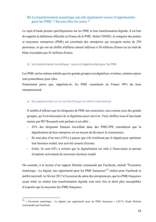 19	
B) La transformation numérique est-elle également source d’opportunités
pour les PME ? Savent-elles les saisir ?
Le sujet d’étude portant spécifiquement sur les PME et leur transformation digitale, il est bon
de rappeler la définition officielle en France de la PME. Selon l’INSEE, la catégorie des petites
et moyennes entreprises (PME) est constituée des entreprises qui occupent moins de 250
personnes, et qui ont un chiffre d'affaires annuel inférieur à 50 millions d'euros ou un total de
bilan n'excédant pas 43 millions d'euros.
1) La	transformation	numérique	:	source	d’opportunités	pour	les	PME.		
Les PME ont les mêmes intérêts que les grands groupes à se digitaliser, et même, certains enjeux
sont primordiaux pour elles.
Notamment parce que, rappelons-le, les PME constituent en France 99% du tissu
entrepreneurial.
a) Des	opportunités	sur	le	marché	français	et	même	international	
Il semble d’ailleurs que les dirigeants de PME ont conscience, tout comme ceux des grands
groupes, qu’il est nécessaire de se digitaliser pour survivre. Trois chiffres issus d’une étude
menée par Pb7 Research sont parlants à cet effet :
- 43% des dirigeants français travaillant dans des PME-TPE considèrent que la
digitalisation de leur entreprise est un moyen de devancer la concurrence.
- Ils sont plus d’un tiers (33%) à penser que s'ils n'utilisent pas le digital pour optimiser
leur business model, leur activité cessera d'exister.
- Enfin, ils sont 62% à estimer que la digitalisation est utile à l'innovation et permet
d'explorer activement de nouveaux business model.
On constate, à la lecture d’un rapport Deloitte commandé par Facebook, intitulé "Économie
numérique : Le digital, une opportunité pour les PME françaises"24
réalisé pour Facebook et
publié mercredi 1er février 2017 à l'occasion du salon des entrepreneurs, que les PME françaises
ayant initié ou réalisé leur transformation digitale sont trois fois et demi plus susceptibles
d’exporter que la moyenne des PME françaises.
																																																								
24
« Économie numérique : Le digital, une opportunité pour les PME françaises » (2017), Etude Deloitte
commandée par Facebook.
 