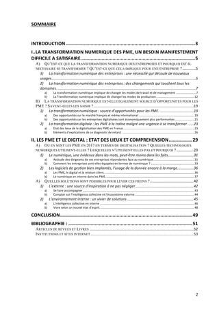 2	
SOMMAIRE	
	
	
INTRODUCTION	..............................................................................................	3	
I.	.	LA	TRANSFORMATION	NUMERIQUE	DES	PME,	UN	BESOIN	MANIFESTEMENT	
DIFFICILE	A	SATISFAIRE.	..................................................................................	5	
A)	 QU’EST-CE QUE LA TRANSFORMATION NUMERIQUE DES ENTREPRISES ET POURQUOI EST-IL
NECESSAIRE SE TRANSFORMER ? QU’EST-CE QUE CELA IMPLIQUE POUR UNE ENTREPRISE ?	.............	5	
1)	 La	transformation	numérique	des	entreprises	:	une	nécessité	qui	découle	de	nouveaux	
usages	.............................................................................................................................................	5	
2)	 La	transformation	numérique	des	entreprises	:	des	changements	qui	touchent	tous	les	
domaines.	.......................................................................................................................................	7	
a)	 La	transformation	numérique	implique	de	changer	les	modes	de	travail	et	de	management	........................	7	
b)	 La	Transformation	numérique	implique	de	changer	les	modes	de	production.	.............................................	12	
B)	 LA TRANSFORMATION NUMERIQUE EST-ELLE EGALEMENT SOURCE D’OPPORTUNITES POUR LES
PME ? SAVENT-ELLES LES SAISIR ?	..................................................................................................	19	
1)	 La	transformation	numérique	:	source	d’opportunités	pour	les	PME.	.................................	19	
a)	 Des	opportunités	sur	le	marché	français	et	même	international	...................................................................	19	
b)	 Des	opportunités	car	les	entreprises	digitalisées	sont	économiquement	plus	performantes	.......................	21	
2)	 La	transformation	digitale	:	les	PME	à	la	traîne	malgré	une	urgence	à	se	transformer	......	23	
a)	 Etat	des	lieux	de	la	digitalisation	des	PME	en	France.	....................................................................................	23	
b)	 Eléments	d’explications	de	ce	diagnostic	de	retard.	......................................................................................	26	
II.	LES	PME	ET	LE	DIGITAL	:	ETAT	DES	LIEUX	ET	COMPREHENSION	.................	29	
A)	 OU EN SONT LES PME EN 2017 EN TERMES DE DIGITALISATION ? QUELLES TECHNOLOGIES
NUMERIQUES UTILISENT-ELLES ? LESQUELLES N’UTILISENT ELLES PAS ET POURQUOI ?	.................	29	
1)	 Le	numérique,	une	évidence	dans	les	mots,	peut-être	moins	dans	les	faits	.........................	31	
a)	 Attitude	des	dirigeants	de	ces	entreprises	répondantes	face	au	numérique	.................................................	31	
b)	 Comment	les	entreprises	sont-elles	équipées	en	termes	de	numérique	?	....................................................	33	
2)	 Les	logiciels	de	gestion	bien	implantés,	l’usage	de	la	donnée	encore	à	la	marge.	...............	36	
a)	 Les	PME,	le	digital	et	la	relation	client.	...........................................................................................................	36	
b)	 Le	numérique	en	interne	dans	les	PME.	.........................................................................................................	37	
A)	 QUELLES SOLUTIONS SONT POSSIBLES POUR LEVER CES FREINS ?	...........................................	42	
1)	 L’externe	:	une	source	d’inspiration	à	ne	pas	négliger	.........................................................	42	
a)	 Se	faire	accompagner	.....................................................................................................................................	43	
b)	 Compter	sur	l’intelligence	collective	et	l’écosystème	externe	.......................................................................	44	
2)	 L’environnement	interne	:	un	vivier	de	solutions	.................................................................	45	
a)	 L’intelligence	collective	en	interne	.................................................................................................................	46	
b)	 Vivre	selon	un	nouvel	état	d’esprit.	................................................................................................................	48	
CONCLUSION	................................................................................................	49	
BIBLIOGRAPHIE	:	..........................................................................................	51	
ARTICLES DE REVUES ET LIVRES	......................................................................................................	52	
INSTITUTIONS ET SITES INTERNET	.....................................................................................................	53	
 