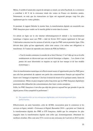 21	
Même, il semble d’autant plus urgent de rattraper ce retard, car selon Facebook, le e-commerce
a contribué à 40 % de la croissance totale des ventes en France ces dernières années.
Notamment, on note que les transactions en ligne ont augmenté presque vingt fois plus
rapidement que les ventes globales.
Et pourtant, le rapport Deloitte le montre bien, la transformation digitale est essentielle aux
PME françaises pour vendre sur le marché global et rester dans la course.
Un article en ligne sur le site internet informatiquenews.fr intitulé « La transformation
numérique s’impose aussi aux PME » daté de février 2015 expose également le fait que
l’ubérisation concerne tous les secteurs d’activité, et que les PME sont en première ligne. Elles
doivent donc (plus qu’une opportunité, selon cette source c’est même une obligation) se
transformer. Et l’auteur de reprendre une citation du PDG de Publicis :
« Tout le monde commence à craindre de se faire Uberiser. C’est l’idée qu’on se réveille
soudainement en découvrant que son activité historique a disparu… Les clients n’ont
jamais été aussi désorientés ou inquiets au sujet de leur marque et de leur modèle
économique ».
Alors la transformation numérique est effectivement source d’opportunités pour les PME parce
que cela leur permettrait de capturer une partie des consommateurs français qui aujourd’hui
fuient vers l’étranger et importent. Cela leur éviterait de mourir d’ici quelques année, fautes de
consommateurs. Même on peut imaginer à plus long terme que les PME françaises digitalisées
pourraient aller débaucher des consommateurs chez leurs voisins européens.
Enfin, les PME françaises n’ont-elles pas déjà des preuves aujourd’hui que prendre le pas du
digital perme d’être compétitif et performant ?
b) Des	opportunités	car	les	entreprises	digitalisées	sont	économiquement	plus	
performantes	
Effectivement, un autre baromètre, celui de ACSEL (association pour le commerce et les
services en ligne), intitulé « Croissance et Digital, Baromètre 2016 », qui porte sur l’étude de
la transformation digitale des PME et ETI françaises, établit que les entreprises les plus
engagées dans la transformation digitale sont celles qui, économiquement, obtiennent les
meilleurs résultats. Elles sont ainsi 51% à avoir eu une croissance de l’activité en 2015 (contre
 