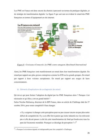 26	
Les PME en France ont donc encore du chemin à parcourir en termes de pratiques digitales, et
de stratégie de transformation digitale. La figure 9 qui suit met en évident le retard des PME
françaises en termes d’équipement en site internet.
Figure 9 : Croissance Connectée, les PME contre-attaquent, Benchmark International
Ainsi, les PME françaises sont manifestement en retard dans leur transformation digitale. En
retard par rapport aux plus grosses entreprises comme les ETI ou les grands groupes. En retard
par rapport à leurs voisines européennes. En retard par rapport aux usages de leurs
consommateurs.
b) Eléments	d’explications	de	ce	diagnostic	de	retard.		
Qu’est-ce qui peut freiner l’adoption du digital par les PME françaises alors ? Puisque c’est
nécessaire et qu’elles y ont un grand intérêt ?
Selon Nicolas Dufourcq, directeur de la BPI France, dans un article de Challenge daté du 27
octobre 2016, pour rester compétitif il faut changer.
« Il y a urgence à changer cette perception pour ne pas creuser encore un peu plus notre
déficit de compétitivité. Il y a en effet fort à parier que notre industrie ne s'en relèverait
pas si elle devait passer à côté de cette transformation de fond qui bouleverse tous les
pans de l'économie mondiale. Pourquoi ce décalage de perception ? »25
																																																								
25
« Pourquoi la révolution digitale est indispensable pour être compétitif » Challenges
 